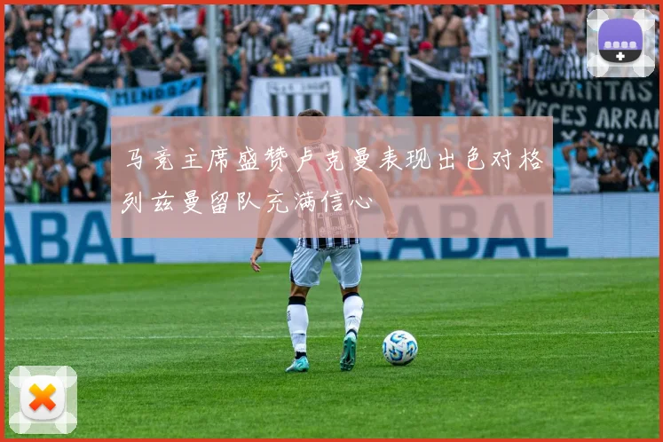 马竞主席盛赞卢克曼表现出色对格列兹曼留队充满信心