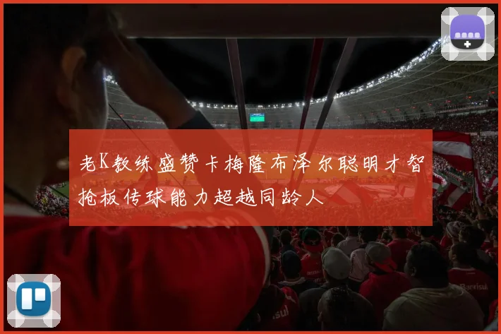老K教练盛赞卡梅隆布泽尔聪明才智抢板传球能力超越同龄人