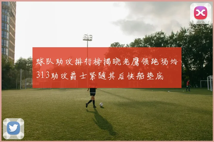 球队助攻排行榜揭晓老鹰领跑场均313助攻爵士紧随其后快船垫底