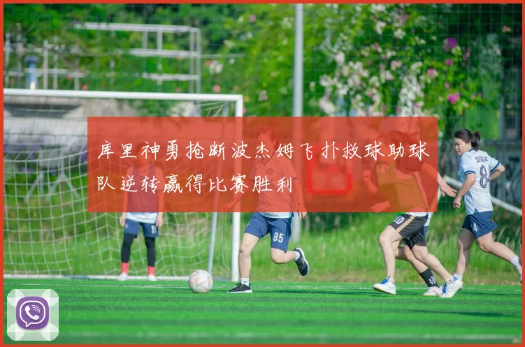 库里神勇抢断波杰姆飞扑救球助球队逆转赢得比赛胜利