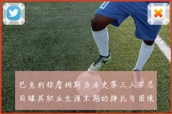 巴克利称詹姆斯为历史第三人不忍目睹其职业生涯末期的挣扎与困境