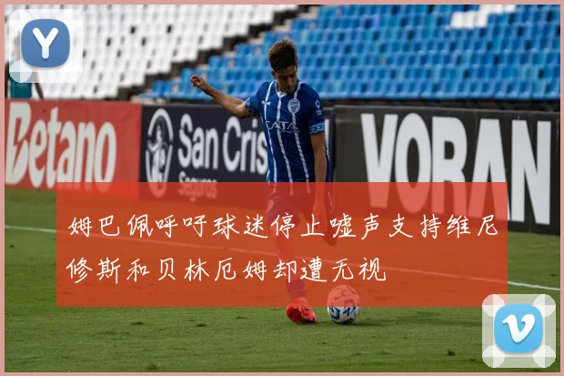姆巴佩呼吁球迷停止嘘声支持维尼修斯和贝林厄姆却遭无视