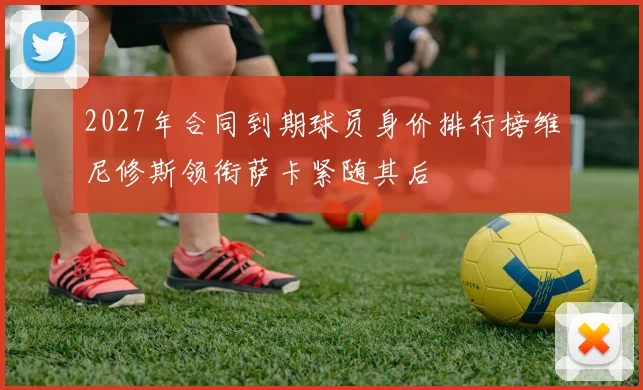 2027年合同到期球员身价排行榜维尼修斯领衔萨卡紧随其后