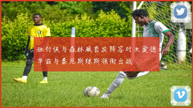 独行侠与森林狼首发阵容对决爱德华兹与泰厄斯琼斯领衔出战