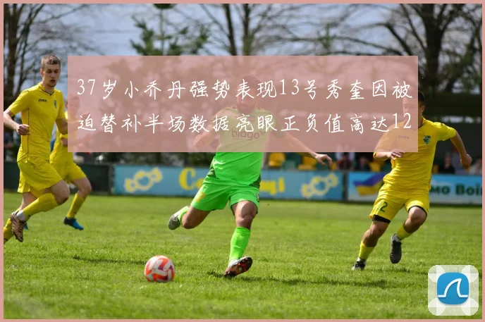 37岁小乔丹强势表现13号秀奎因被迫替补半场数据亮眼正负值高达12
