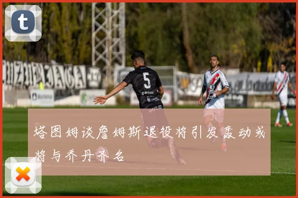 塔图姆谈詹姆斯退役将引发轰动或将与乔丹齐名