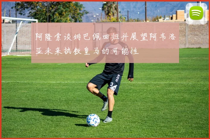 阿隆索谈姆巴佩回归并展望阿韦洛亚未来执教皇马的可能性