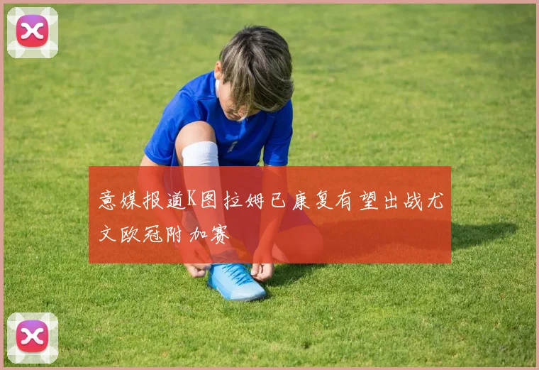 意媒报道K图拉姆已康复有望出战尤文欧冠附加赛