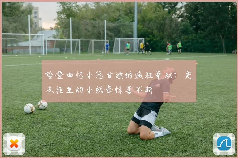 哈登回忆小范甘迪的疯狂举动：更衣柜里的小纸条惊喜不断