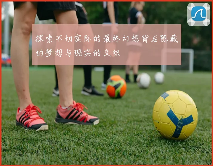 探索不切实际的最终幻想背后隐藏的梦想与现实的交织
