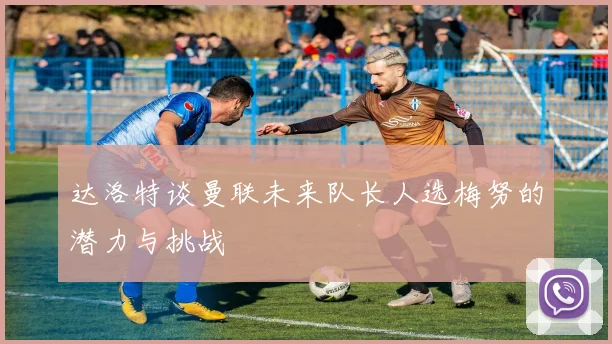 达洛特谈曼联未来队长人选梅努的潜力与挑战