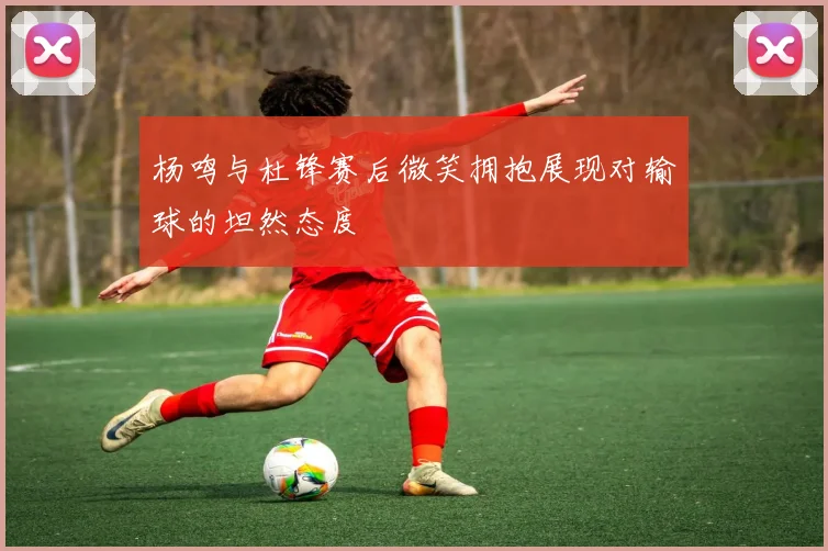 杨鸣与杜锋赛后微笑拥抱展现对输球的坦然态度