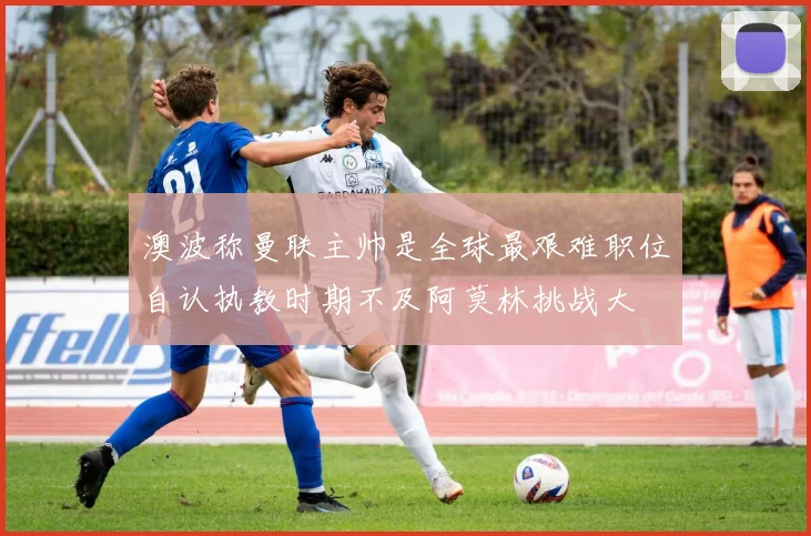澳波称曼联主帅是全球最艰难职位自认执教时期不及阿莫林挑战大