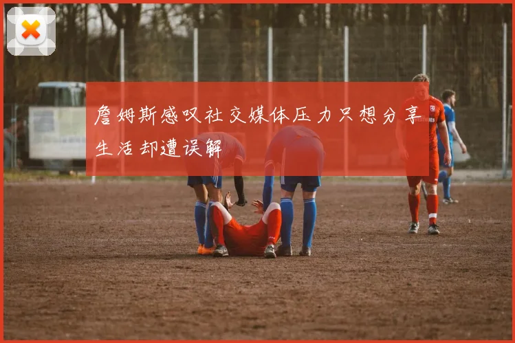 詹姆斯感叹社交媒体压力只想分享生活却遭误解