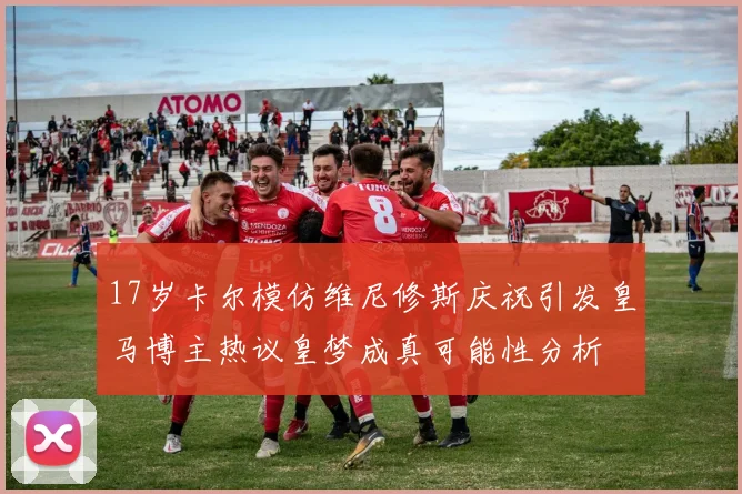 17岁卡尔模仿维尼修斯庆祝引发皇马博主热议皇梦成真可能性分析