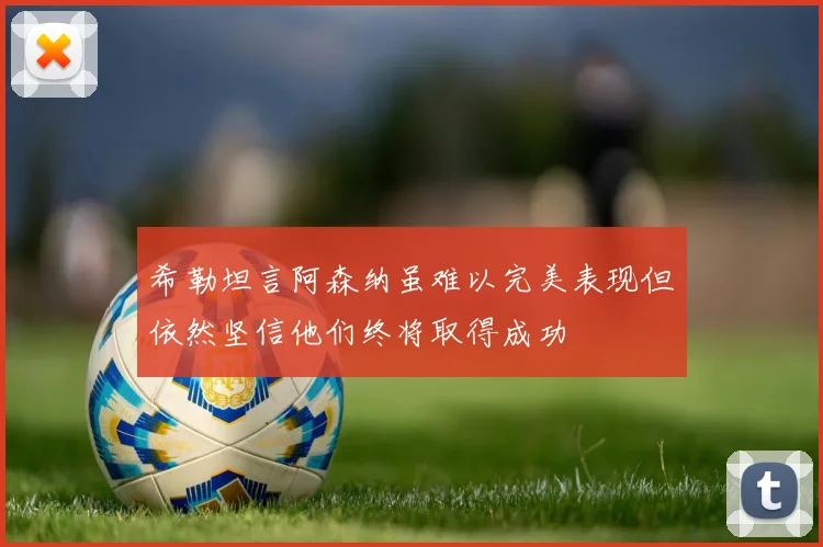希勒坦言阿森纳虽难以完美表现但依然坚信他们终将取得成功