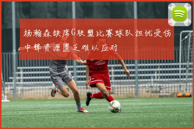 杨瀚森缺席G联盟比赛球队担忧受伤中锋资源匮乏难以应对