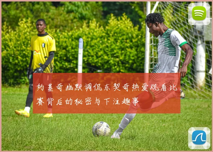 约基奇幽默调侃东契奇热爱观看比赛背后的秘密与下注趣事