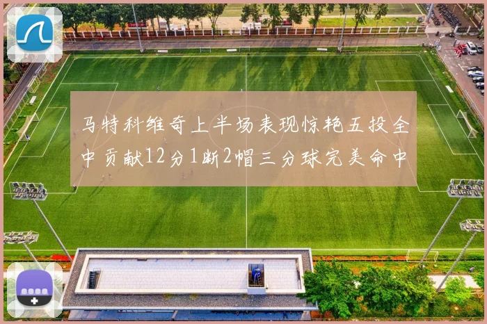 马特科维奇上半场表现惊艳五投全中贡献12分1断2帽三分球完美命中