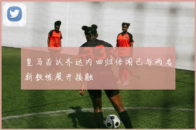 皇马否认齐达内回归传闻已与两名新教练展开接触