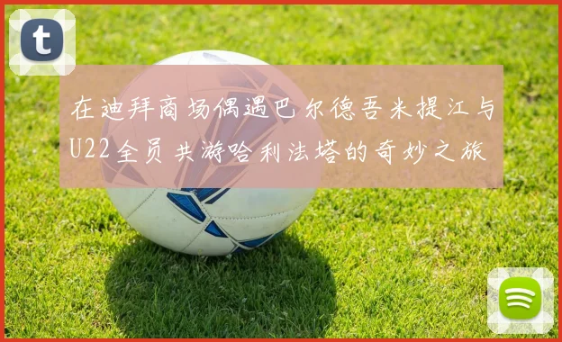 在迪拜商场偶遇巴尔德吾米提江与U22全员共游哈利法塔的奇妙之旅