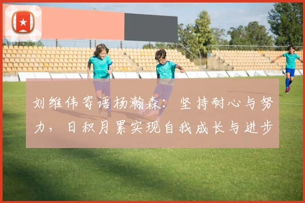 刘维伟寄语杨瀚森：坚持耐心与努力，日积月累实现自我成长与进步