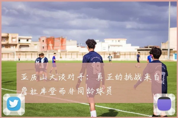 亚历山大谈对手：真正的挑战来自詹杜库登而非同龄球员