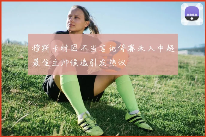 穆斯卡特因不当言论停赛未入中超最佳主帅候选引发热议