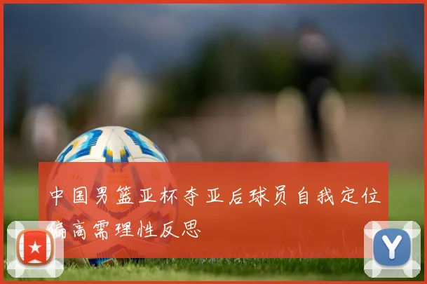 中国男篮亚杯夺亚后球员自我定位偏高需理性反思