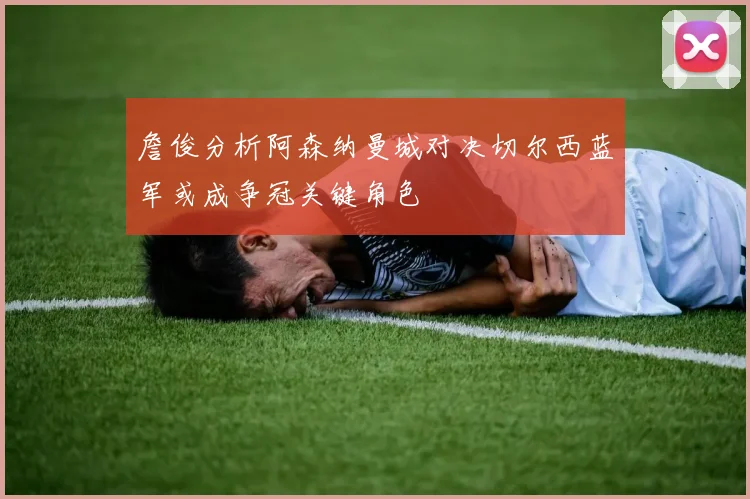 詹俊分析阿森纳曼城对决切尔西蓝军或成争冠关键角色
