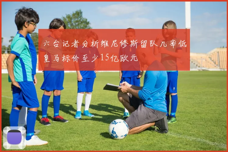 六台记者分析维尼修斯留队几率低皇马标价至少15亿欧元