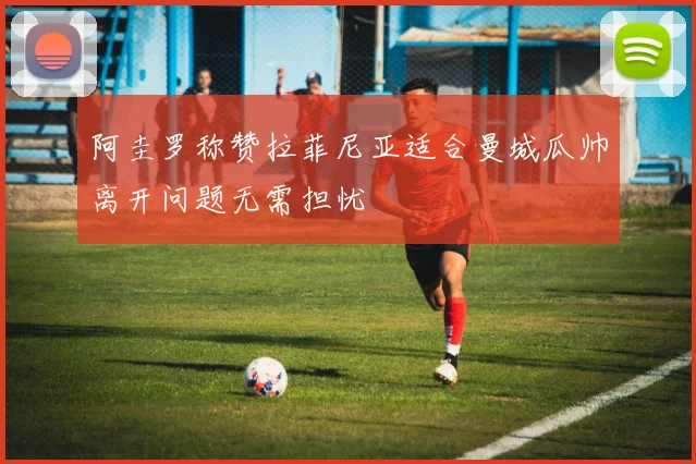 阿圭罗称赞拉菲尼亚适合曼城瓜帅离开问题无需担忧