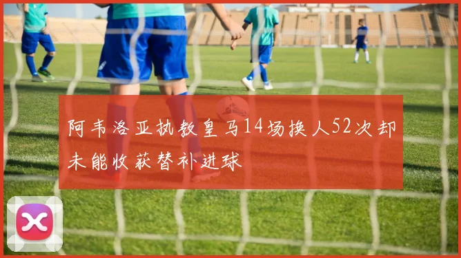 阿韦洛亚执教皇马14场换人52次却未能收获替补进球